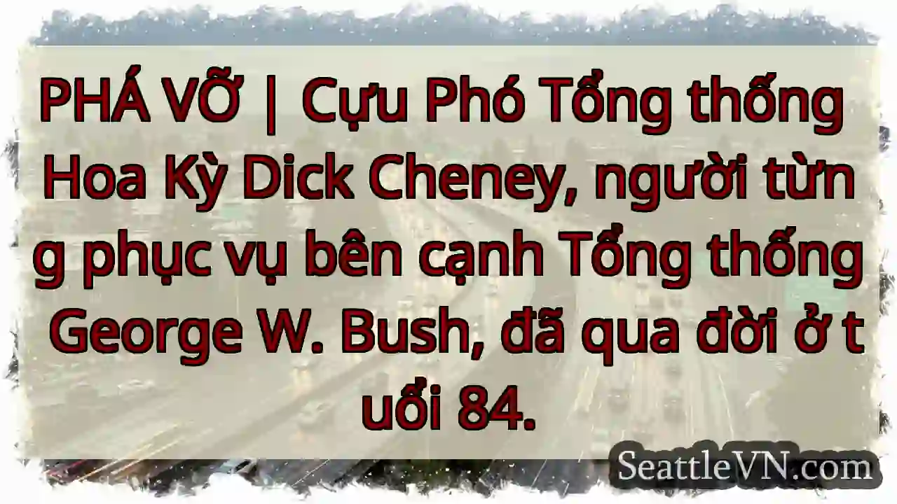 PHÁ VỠ | Cựu Phó Tổng thống Hoa Kỳ Dick Cheney,